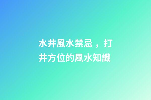 水井風水禁忌，打井方位的風水知識